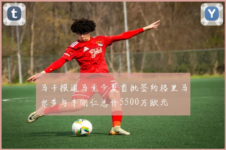 马卡报道马竞今夏首批签约格里马尔多与李刚仁总价5500万欧元