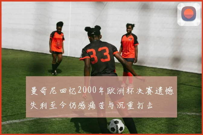 曼奇尼回忆2000年欧洲杯决赛遗憾失利至今仍感痛苦与沉重打击