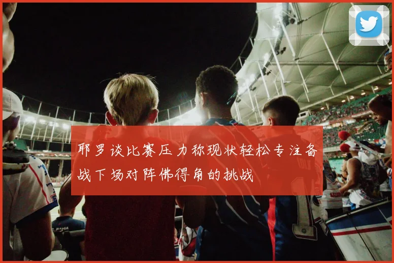 耶罗谈比赛压力称现状轻松专注备战下场对阵佛得角的挑战