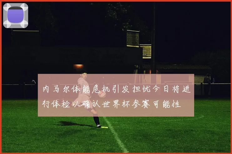 内马尔体能危机引发担忧今日将进行体检以确认世界杯参赛可能性