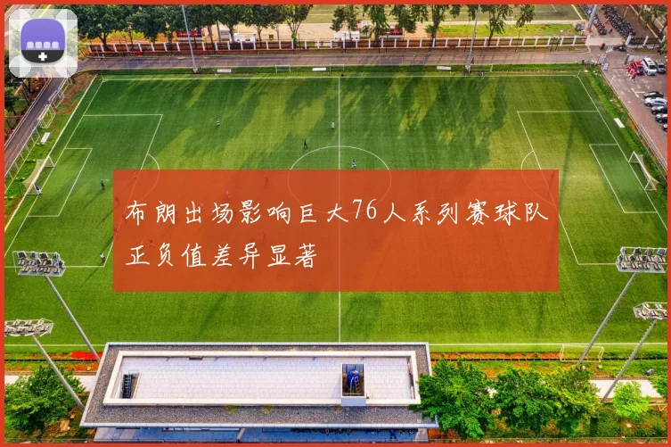 布朗出场影响巨大76人系列赛球队正负值差异显著