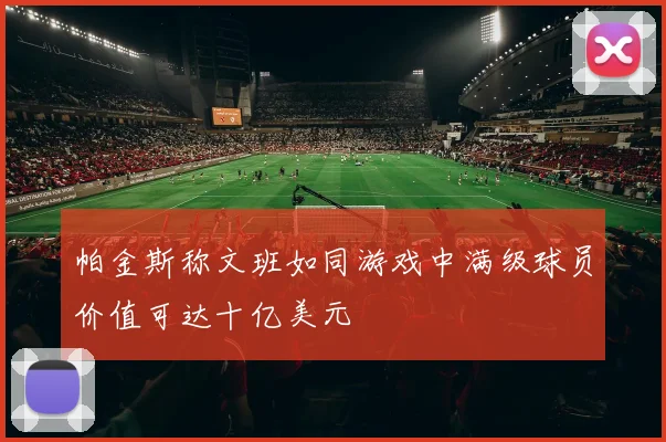 帕金斯称文班如同游戏中满级球员价值可达十亿美元