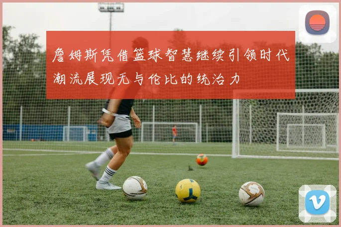 詹姆斯凭借篮球智慧继续引领时代潮流展现无与伦比的统治力