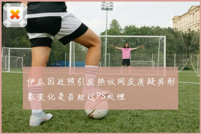 伊瓜因近照引发热议网友质疑其形象变化是否经过PS处理