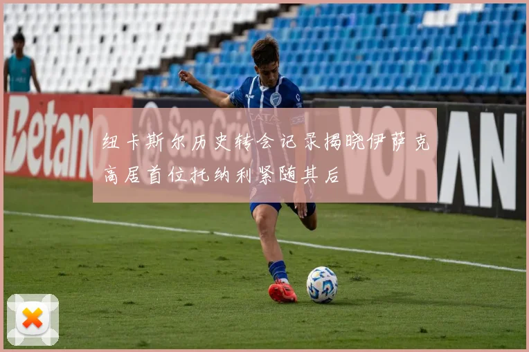 纽卡斯尔历史转会记录揭晓伊萨克高居首位托纳利紧随其后