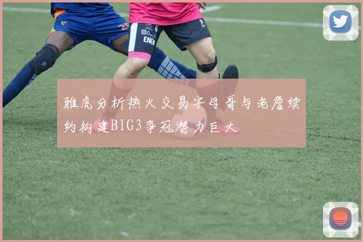 雅虎分析热火交易字母哥与老詹续约构建BIG3争冠潜力巨大