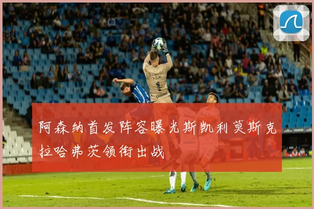 阿森纳首发阵容曝光斯凯利莫斯克拉哈弗茨领衔出战