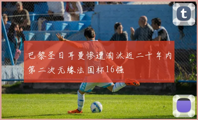 巴黎圣日耳曼惨遭淘汰近二十年内第二次无缘法国杯16强