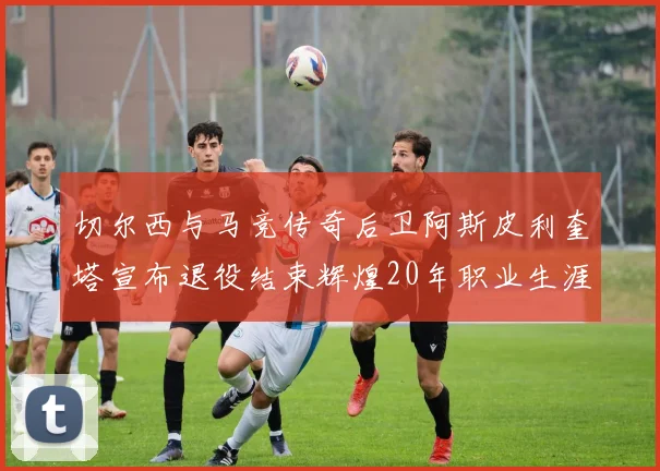 切尔西与马竞传奇后卫阿斯皮利奎塔宣布退役结束辉煌20年职业生涯