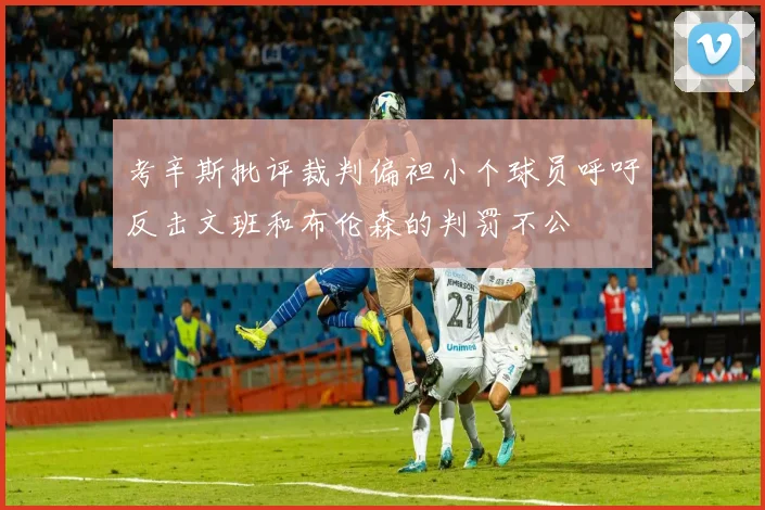考辛斯批评裁判偏袒小个球员呼吁反击文班和布伦森的判罚不公