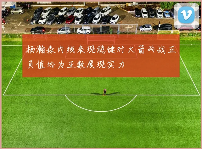 杨瀚森内线表现稳健对火箭两战正负值均为正数展现实力