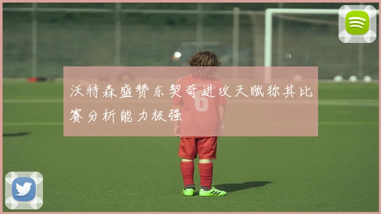沃特森盛赞东契奇进攻天赋称其比赛分析能力极强