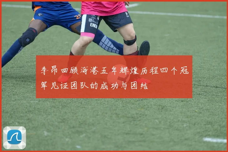李昂回顾海港五年辉煌历程四个冠军见证团队的成功与团结