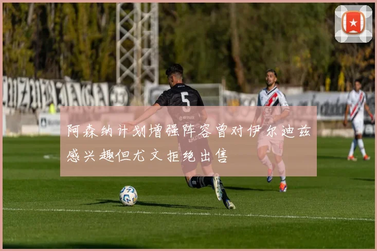 阿森纳计划增强阵容曾对伊尔迪兹感兴趣但尤文拒绝出售