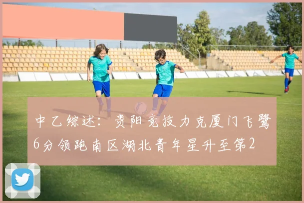 中乙综述：贵阳竞技力克厦门飞鹭6分领跑南区湖北青年星升至第2