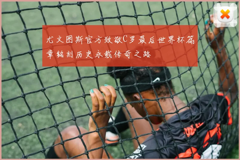 尤文图斯官方致敬C罗最后世界杯篇章铭刻历史永载传奇之路