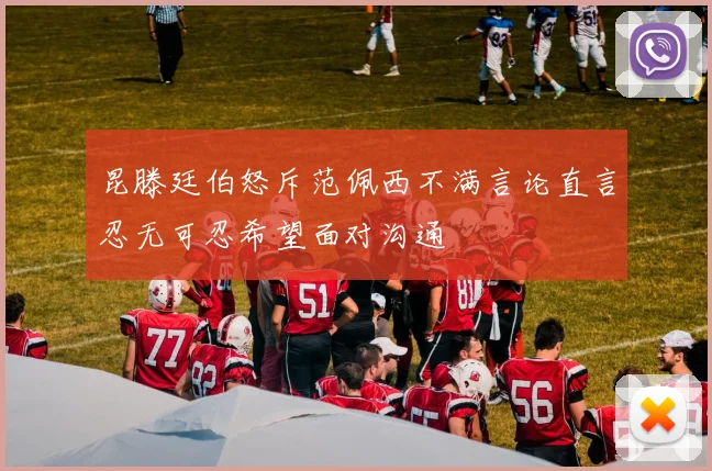 昆滕廷伯怒斥范佩西不满言论直言忍无可忍希望面对沟通