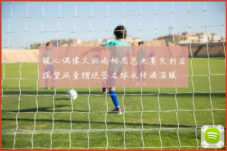 暖心偶像文班尚帕尼总决赛失利后探望病童赠送签名球衣传递温暖