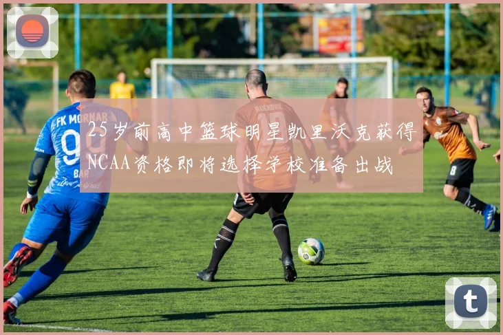 25岁前高中篮球明星凯里沃克获得NCAA资格即将选择学校准备出战