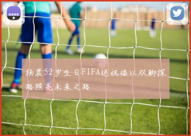 杨晨52岁生日FIFA送祝福以双脚探路照亮未来之路