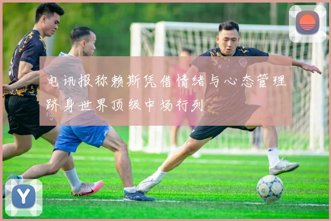 电讯报称赖斯凭借情绪与心态管理跻身世界顶级中场行列