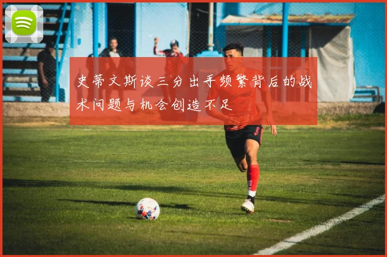 史蒂文斯谈三分出手频繁背后的战术问题与机会创造不足