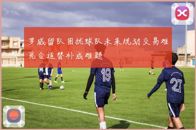 罗威留队困扰球队未来规划交易难觅合适替补成难题